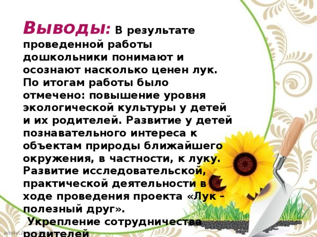 Выводы :  В результате проведенной работы дошкольники понимают и осознают насколько ценен лук. По итогам работы было отмечено: повышение уровня экологической культуры у детей и их родителей. Развитие у детей познавательного интереса к объектам природы ближайшего окружения, в частности, к луку. Развитие исследовательской, практической деятельности в ходе проведения проекта «Лук – полезный друг».  Укрепление сотрудничества родителей с детским садом. 