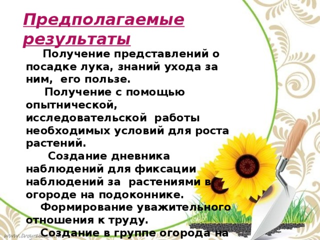 Предполагаемые результаты  Получение представлений о посадке лука, знаний ухода за ним, его пользе.  Получение с помощью опытнической, исследовательской работы необходимых условий для роста растений.  Создание дневника наблюдений для фиксации наблюдений за растениями в огороде на подоконнике.  Формирование уважительного отношения к труду.  Создание в группе огорода на подоконнике.  Активное участие родителей в реализации проекта. 