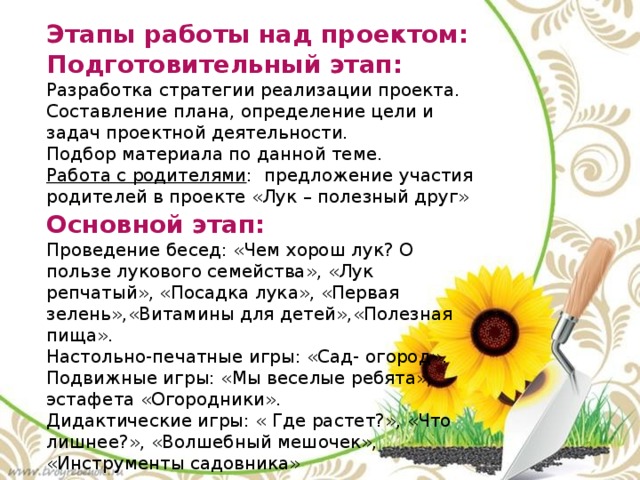 Этапы работы над проектом: Подготовительный этап: Разработка стратегии реализации проекта. Составление плана, определение цели и задач проектной деятельности. Подбор материала по данной теме. Работа с родителями : предложение участия родителей в проекте «Лук – полезный друг» Основной этап: Проведение бесед: «Чем хорош лук? О пользе лукового семейства», «Лук репчатый», «Посадка лука», «Первая зелень»,«Витамины для детей»,«Полезная пища». Настольно-печатные игры: «Сад- огород». Подвижные игры: «Мы веселые ребята», эстафета «Огородники». Дидактические игры: « Где растет?», «Что лишнее?», «Волшебный мешочек», «Инструменты садовника» 