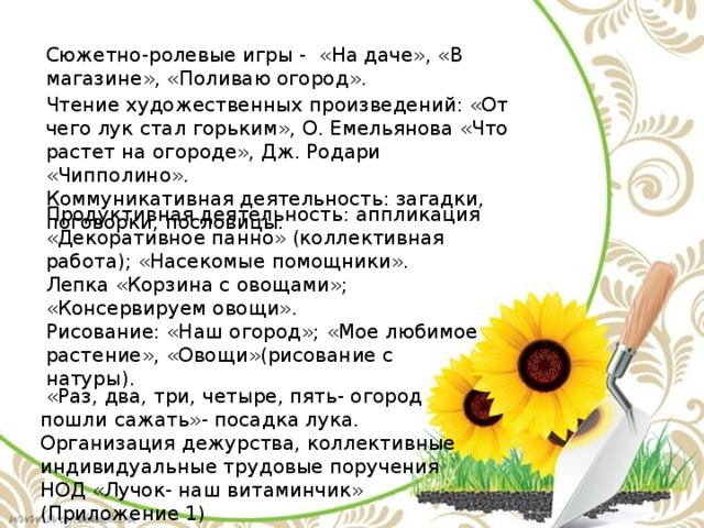 Сюжетно-ролевые игры -  «На даче», «В магазине», «Поливаю огород». Чтение художественных произведений: «От чего лук стал горьким», О. Емельянова «Что растет на огороде», Дж. Родари «Чипполино». Коммуникативная деятельность: загадки, поговорки, пословицы.  Продуктивная деятельность: аппликация «Декоративное панно» (коллективная работа); «Насекомые помощники». Лепка «Корзина с овощами»; «Консервируем овощи». Рисование: «Наш огород»; «Мое любимое растение», «Овощи»(рисование с натуры).  «Раз, два, три, четыре, пять- огород пошли сажать»- посадка лука. Организация дежурства, коллективные  индивидуальные трудовые поручения НОД «Лучок- наш витаминчик» (Приложение 1) 