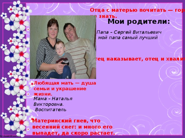 Отца с матерью почитать — горя не знать.  Мои родители: Папа – Сергей Витальевич  мой папа самый лучший Отец наказывает, отец и хвалит. Любящая мать — душа семьи и украшение жизни.  Мама – Наталья Викторовна.  Воспитатель Материнский гнев, что весенний снег: и много его выпадет, да скоро растает. 