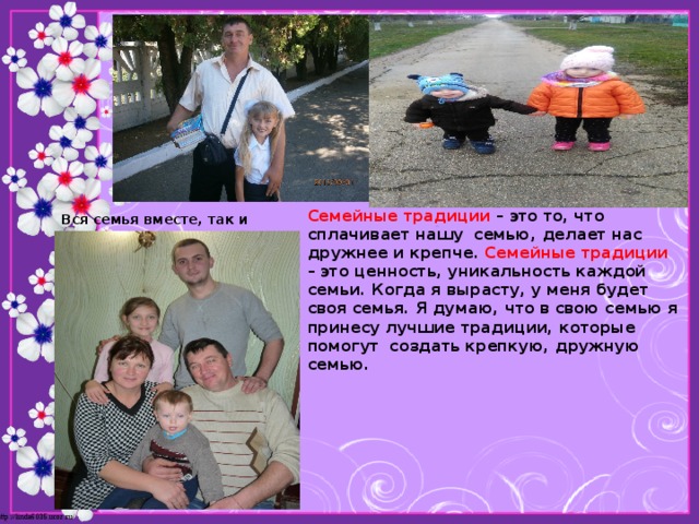 Семейные традиции – это то, что сплачивает нашу  семью, делает нас дружнее и крепче. Семейные традиции – это ценность, уникальность каждой семьи. Когда я вырасту, у меня будет своя семья. Я думаю, что в свою семью я принесу лучшие традиции, которые помогут  создать крепкую, дружную семью. Вся семья вместе, так и душа на месте.      