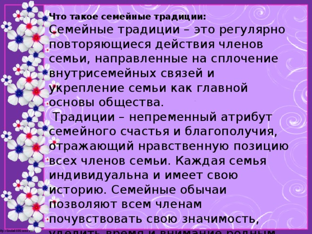 Что такое семейные традиции:  Семейные традиции – это регулярно повторяющиеся действия членов семьи, направленные на сплочение внутрисемейных связей и укрепление семьи как главной основы общества.  Традиции – непременный атрибут семейного счастья и благополучия, отражающий нравственную позицию всех членов семьи. Каждая семья индивидуальна и имеет свою историю. Семейные обычаи позволяют всем членам почувствовать свою значимость, уделить время и внимание родным, проявить к ним уважение и любовь.   