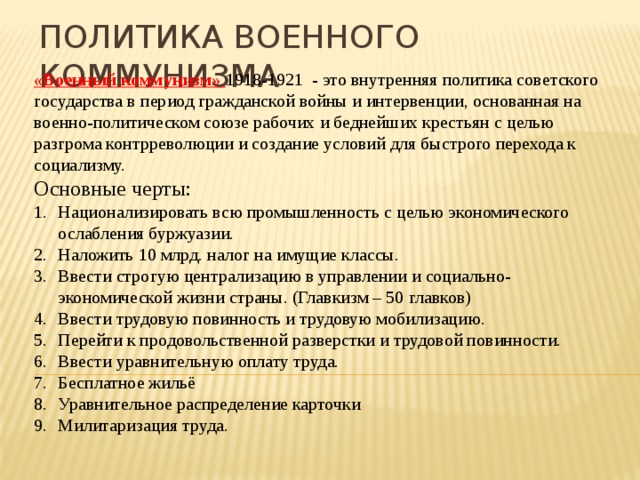 Политика военного коммунизма «Военный коммунизм» 1918-1921 - это внутренняя политика советского государства в период гражданской войны и интервенции, основанная на военно-политическом союзе рабочих и беднейших крестьян с целью разгрома контрреволюции и создание условий для быстрого перехода к социализму. Основные черты: Национализировать всю промышленность с целью экономического ослабления буржуазии. Наложить 10 млрд. налог на имущие классы. Ввести строгую централизацию в управлении и социально-экономической жизни страны. (Главкизм – 50 главков) Ввести трудовую повинность и трудовую мобилизацию. Перейти к продовольственной разверстки и трудовой повинности. Ввести уравнительную оплату труда. Бесплатное жильё Уравнительное распределение карточки Милитаризация труда. 