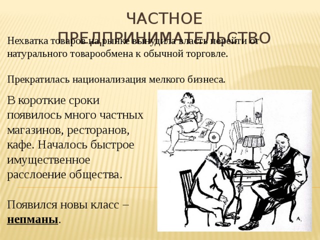 Частное предпринимательство Нехватка товаров на рынке вынудила власть перейти от натурального товарообмена к обычной торговле. Прекратилась национализация мелкого бизнеса. В короткие сроки появилось много частных магазинов, ресторанов, кафе. Началось быстрое имущественное расслоение общества. Появился новы класс – непманы . 