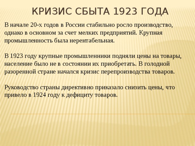 Кризис сбыта 1923 года В начале 20-х годов в России стабильно росло производство, однако в основном за счет мелких предприятий. Крупная промышленность была нерентабельная. В 1923 году крупные промышленники подняли цены на товары, население было не в состоянии их приобретать. В голодной разоренной стране начался кризис перепроизводства товаров. Руководство страны директивно приказало снизить цены, что привело в 1924 году к дефициту товаров. 