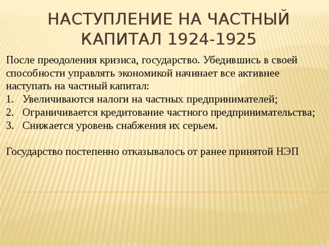 Наступление на частный капитал 1924-1925 После преодоления кризиса, государство. Убедившись в своей способности управлять экономикой начинает все активнее наступать на частный капитал: Увеличиваются налоги на частных предпринимателей; Ограничивается кредитование частного предпринимательства; Снижается уровень снабжения их серьем. Государство постепенно отказывалось от ранее принятой НЭП 