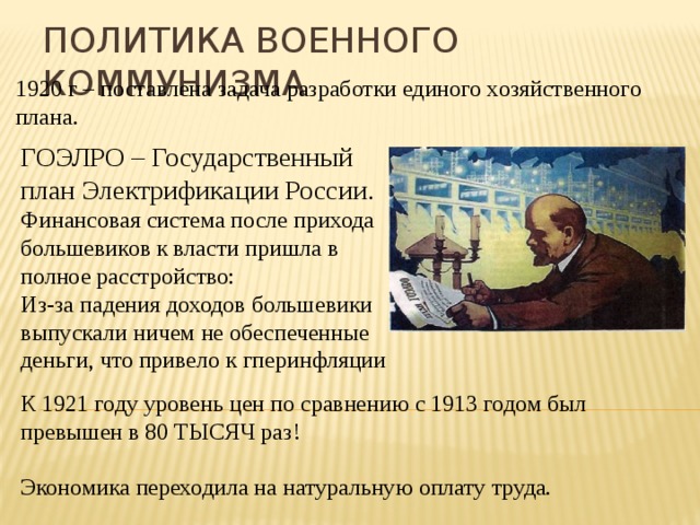 Политика военного коммунизма 1920 г – поставлена задача разработки единого хозяйственного плана. ГОЭЛРО – Государственный план Электрификации России. Финансовая система после прихода большевиков к власти пришла в полное расстройство: Из-за падения доходов большевики выпускали ничем не обеспеченные деньги, что привело к гперинфляции К 1921 году уровень цен по сравнению с 1913 годом был превышен в 80 ТЫСЯЧ раз! Экономика переходила на натуральную оплату труда. 
