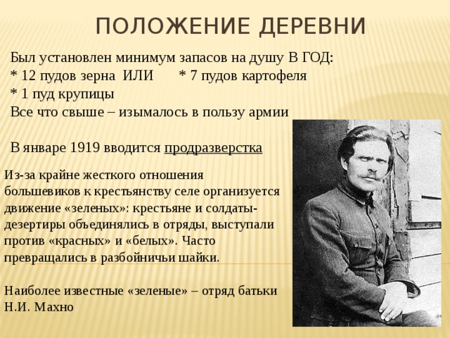 Положение деревни Был установлен минимум запасов на душу В ГОД: * 12 пудов зерна  ИЛИ  * 7 пудов картофеля * 1 пуд крупицы Все что свыше – изымалось в пользу армии В январе 1919 вводится продразверстка Из-за крайне жесткого отношения большевиков к крестьянству селе организуется движение «зеленых»: крестьяне и солдаты-дезертиры объединялись в отряды, выступали против «красных» и «белых». Часто превращались в разбойничьи шайки. Наиболее известные «зеленые» – отряд батьки Н.И. Махно 