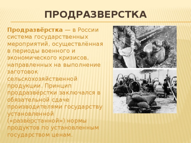Продразверстка Продразвёрстка — в России система государственных мероприятий, осуществлённая в периоды военного и экономического кризисов, направленных на выполнение заготовок сельскохозяйственной продукции. Принцип продразвёрстки заключался в обязательной сдаче производителями государству установленной («развёрстанной») нормы продуктов по установленным государством ценам.  