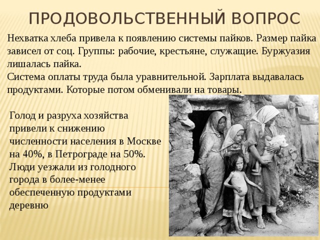 Продовольственный вопрос Нехватка хлеба привела к появлению системы пайков. Размер пайка зависел от соц. Группы: рабочие, крестьяне, служащие. Буржуазия лишалась пайка. Система оплаты труда была уравнительной. Зарплата выдавалась продуктами. Которые потом обменивали на товары. Голод и разруха хозяйства привели к снижению численности населения в Москве на 40%, в Петрограде на 50%. Люди уезжали из голодного города в более-менее обеспеченную продуктами деревню 