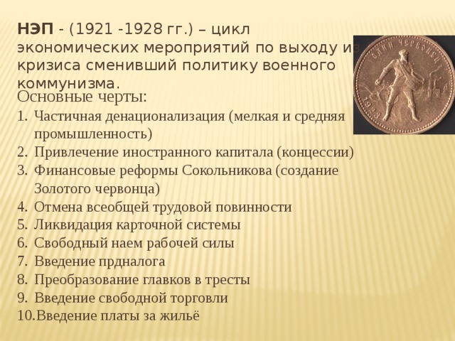 НЭП - (1921 -1928 гг.) – цикл экономических мероприятий по выходу из кризиса сменивший политику военного коммунизма. Основные черты: Частичная денационализация (мелкая и средняя промышленность) Привлечение иностранного капитала (концессии) Финансовые реформы Сокольникова (создание Золотого червонца) Отмена всеобщей трудовой повинности Ликвидация карточной системы Свободный наем рабочей силы Введение прдналога Преобразование главков в тресты Введение свободной торговли Введение платы за жильё 