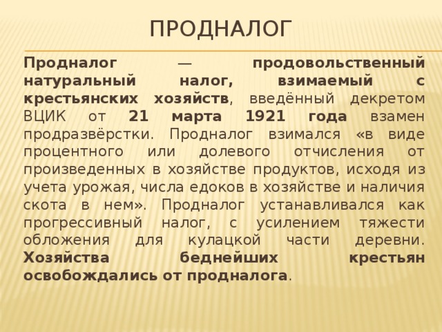 Продналог Продналог — продовольственный натуральный налог, взимаемый с крестьянских хозяйств , введённый декретом ВЦИК от 21 марта 1921 года взамен продразвёрстки. Продналог взимался «в виде процентного или долевого отчисления от произведенных в хозяйстве продуктов, исходя из учета урожая, числа едоков в хозяйстве и наличия скота в нем». Продналог устанавливался как прогрессивный налог, с усилением тяжести обложения для кулацкой части деревни. Хозяйства беднейших крестьян освобождались от продналога . 