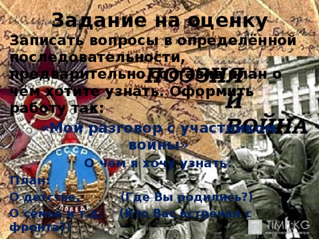 Задание на оценку Записать вопросы в определённой последовательности, предварительно составив план о чём хотите узнать. Оформить работу так: «Мой разговор с участником войны» О чем я хочу узнать: План: О детстве, (Где Вы родились?) О семье и т.д. (Кто Вас встречал с фронта?) вика супер 