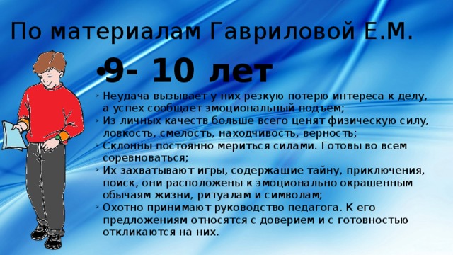 По материалам Гавриловой Е.М. 9- 10 лет Неудача вызывает у них резкую потерю интереса к делу, а успех сообщает эмоциональный подъем; Из личных качеств больше всего ценят физическую силу, ловкость, смелость, находчивость, верность; Склонны постоянно мериться силами. Готовы во всем соревноваться; Их захватывают игры, содержащие тайну, приключения, поиск, они расположены к эмоционально окрашенным обычаям жизни, ритуалам и символам; Охотно принимают руководство педагога. К его предложениям относятся с доверием и с готовностью откликаются на них. 