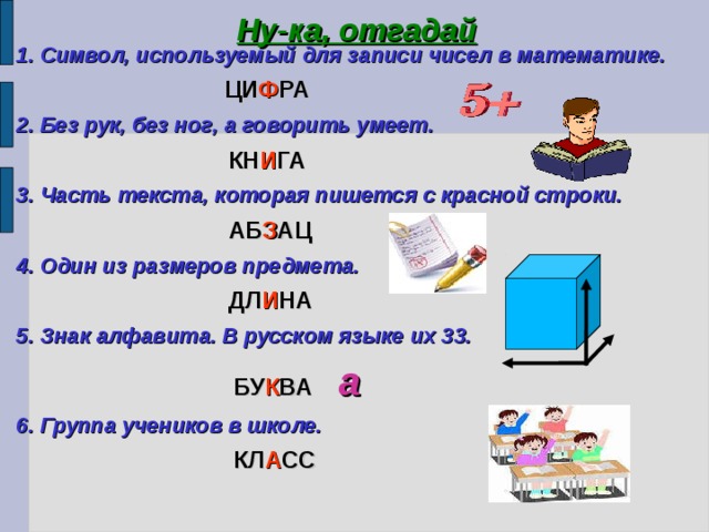 Ну-ка, отгадай 1. Символ, используемый для записи чисел в математике.   ЦИ Ф РА 2. Без рук, без ног, а говорить умеет.  КН И ГА 3. Часть текста, которая пишется с красной строки.  АБ З АЦ 4. Один из размеров предмета.  ДЛ И НА 5. Знак алфавита. В русском языке их 33.  БУ К ВА а 6. Группа учеников в школе.  КЛ А СС 