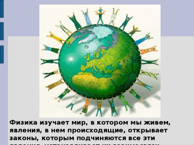 Физика изучает мир, в котором мы живем, явления, в нем происходящие, открывает законы, которым подчиняются все эти явления, устанавливает их взаимосвязи.  