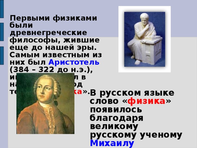 Первыми физиками были древнегреческие философы, жившие еще до нашей эры. Самым известным из них был Аристотель (384 – 322 до н.э.), именно он ввел в научный обиход термин « физика ». В русском языке слово « физика » появилось благодаря великому русскому ученому Михаилу Васильевичу Ломоносову. 