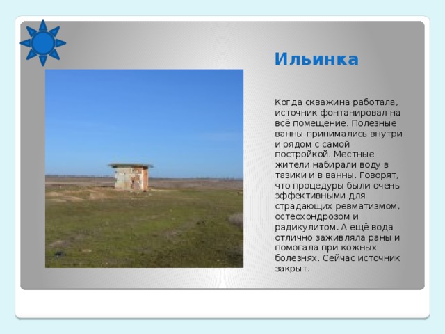 Ильинка Когда скважина работала, источник фонтанировал на всё помещение. Полезные ванны принимались внутри и рядом с самой постройкой. Местные жители набирали воду в тазики и в ванны. Говорят, что процедуры были очень эффективными для страдающих ревматизмом, остеохондрозом и радикулитом. А ещё вода отлично заживляла раны и помогала при кожных болезнях. Сейчас источник закрыт.  