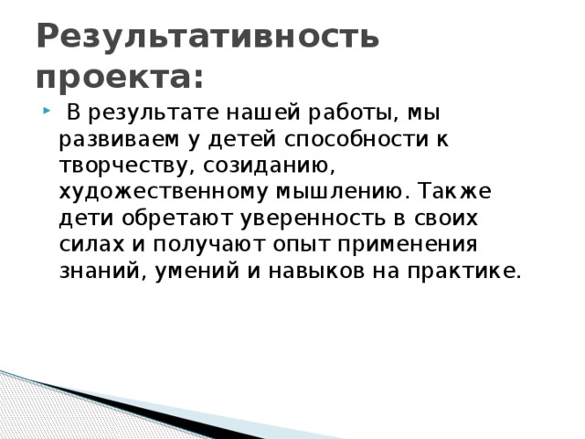 Результативность проекта:  В результате нашей работы, мы развиваем у детей способности к творчеству, созиданию, художественному мышлению. Также дети обретают уверенность в своих силах и получают опыт применения знаний, умений и навыков на практике. 