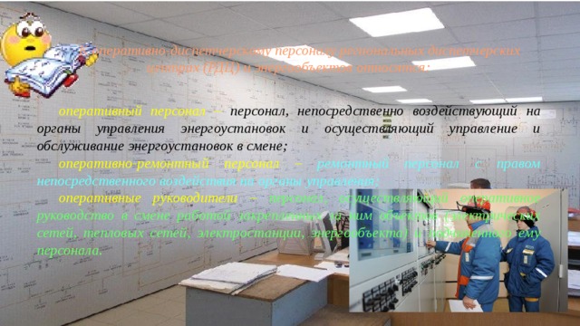 К оперативно-диспетчерскому персоналу региональных диспетчерских центрах (РДЦ) и энергообъектов относятся: оперативный персонал – персонал, непосредственно воздей­ствующий на органы управления энергоустановок и осущест­вляющий управление и обслуживание энергоустановок в смене; оперативно-ремонтный персонал – ремонтный персонал с правом непосредственного воздействия на органы управления; оперативные руководители – персонал, осуществляющий опе­ративное руководство в смене работой закрепленных за ним объектов (электрических сетей, тепловых сетей, электростанции, энергообъекта) и подчиненного ему персонала. 
