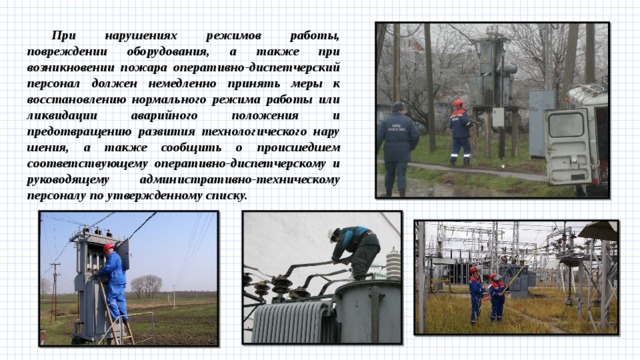 При нарушениях режимов работы, повреждении обору­дования, а также при возникновении пожара оперативно-диспет­черский персонал должен немедленно принять меры к восстанов­лению нормального режима работы или ликвидации аварийного положения и предотвращению развития технологического нару­шения, а также сообщить о происшедшем соответствующему оперативно-диспетчерскому и руководящему административно-техническому персоналу по утвержденному списку. 