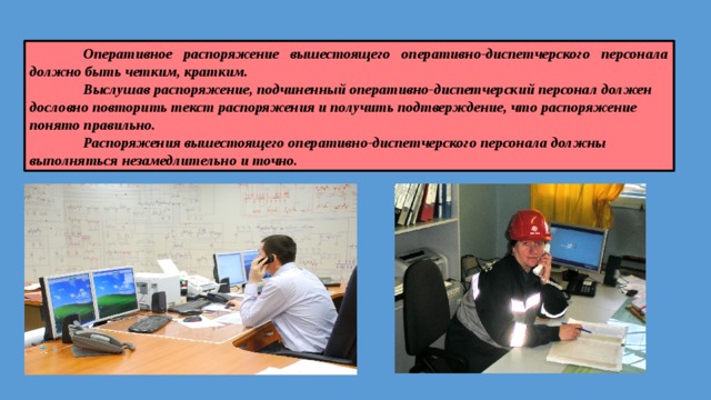  Оперативное распоряжение вышестоящего оперативно-диспетчерского персонала должно быть четким, кратким.  Выслушав распоряжение, подчиненный оперативно-диспет­черский персонал должен дословно повторить текст распоряже­ния и получить подтверждение, что распоряжение понято пра­вильно.  Распоряжения вышестоящего оперативно-диспетчерского персонала должны выполняться незамедлительно и точно. 