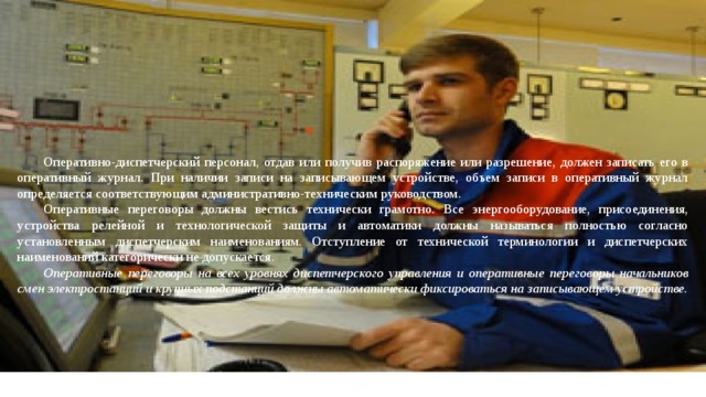 Оперативно-диспетчерский персонал, отдав или получив рас­поряжение или разрешение, должен записать его в оперативный журнал. При наличии записи на записывающем устройстве, объем записи в оперативный журнал определяется соответствующим администра­тивно-техническим руководством. Оперативные переговоры должны вестись технически грамотно. Все энергооборудование, присоединения, устройства релейной и технологической защиты и автоматики должны на­зываться полностью согласно установленным диспетчерским на­именованиям. Отступление от технической терминологии и дис­петчерских наименований категорически не допускается. Оперативные переговоры на всех уровнях диспетчерского уп­равления и оперативные переговоры начальников смен электро­станций и крупных подстанций должны автоматически фиксиро­ваться на записывающем устройстве. 
