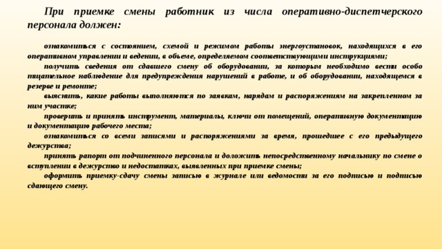 При приемке смены работник из числа оперативно-дис­петчерского персонала должен:  ознакомиться с состоянием, схемой и режимом работы энер­гоустановок, находящихся в его оперативном управлении и веде­нии, в объеме, определяемом соответствующими инструкциями; получить сведения от сдавшего смену об оборудовании, за которым необходимо вести особо тщательное наблюдение для предупреждения нарушений в работе, и об оборудовании, нахо­дящемся в резерве и ремонте; выяснить, какие работы выполняются по заявкам, нарядам и распоряжениям на закрепленном за ним участке; проверить и принять инструмент, материалы, ключи от поме­щений, оперативную документацию и документацию рабочего места; ознакомиться со всеми записями и распоряжениями за время, прошедшее с его предыдущего дежурства; принять рапорт от подчиненного персонала и доложить непосредственному начальнику по смене о вступлении в дежурство и недостатках, выявленных при приемке смены; оформить приемку-сдачу смены записью в журнале или ведо­мости за его подписью и подписью сдающего смену. 