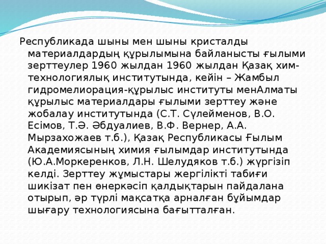 Республикада шыны мен шыны кристалды материалдардың құрылымына байланысты ғылыми зерттеулер 1960 жылдан 1960 жылдан Қазақ хим-технологиялық институтында, кейін – Жамбыл гидромелиорация-құрылыс институты менАлматы құрылыс материалдары ғылыми зерттеу және жобалау институтында (С.Т. Сүлейменов, В.О. Есімов, Т.Ә. Әбдуалиев, В.Ф. Вернер, А.А. Мырзахожаев т.б.), Қазақ Республикасы Ғылым Академиясының химия ғылымдар институтында (Ю.А.Моркеренков, Л.Н. Шелудяков т.б.) жүргізіп келді. Зерттеу жұмыстары жергілікті табиғи шикізат пен өнеркәсіп қалдықтарын пайдалана отырып, әр түрлі мақсатқа арналған бұйымдар шығару технологиясына бағытталған. 