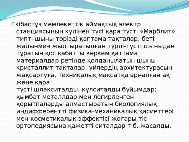 Екібастұз мемлекеттік аймақтық электр станциясының күлінен түсі қара түсті «Марблит» типті шыны тәрізді қаптама тақталар; беті жалынмен жылтыратылған түрлі-түсті шыныдан тұратын қос қабатты көркем қаттама материалдар ретінде қолданылатын шыны-кристаллит тақталар; үйлердің архитектурасын жақсартуға, техникалық мақсатқа арналған ақ және қара түсті шлакситалды, күлситалды бұйымдар; қымбат металлдар мен легирленген қорытпаларды алмастыратын биологиялық индифферентті физика-механикалық қасиеттері мен косметикалық эффектісі жоғары тіс ортопедиясына қажетті ситалдар т.б. жасалды. 