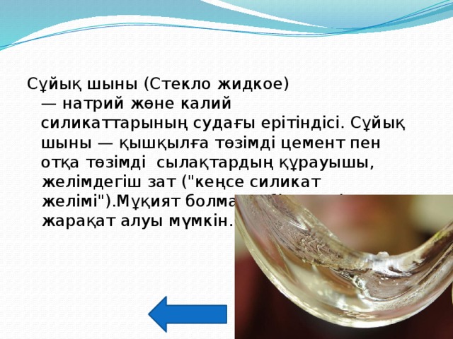 Сұйық шыны (Стекло жидкое) — натрий жөне калий силикаттарының судағы ерітіндісі. Сұйық шыны — қышқылға төзімді цемент пен отқа төзімді сылақтардың құрауышы, желімдегіш зат (