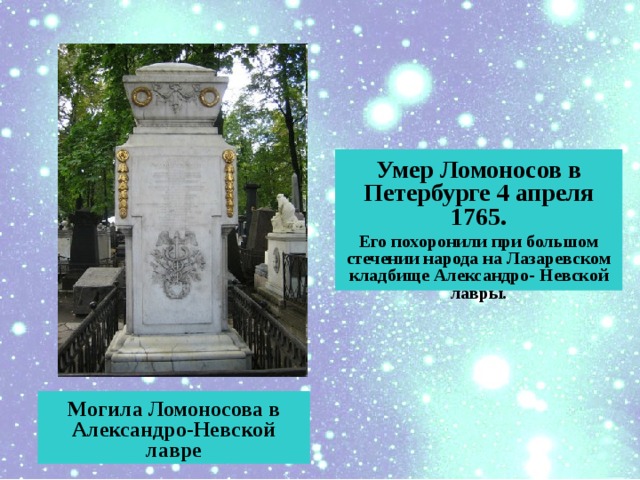 Умер Ломоносов в Петербурге 4 апреля 1765. Его похоронили при большом стечении народа на Лазаревском кладбище Александро- Невской лавры.  Могила Ломоносова в Александро-Невской лавре 