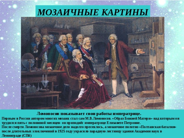 МОЗАИЧНЫЕ КАРТИНЫ  Ломоносов показывает свои работы императрице. Первым в России автором многих мозаик стал сам М.В.Ломоносов. «Образ Божией Матери»-над которым он трудился пять с половиной месяцев- он приподнёс императрице Елизавете Петровне. После смерти Ломоносова мозаичное дело надолго пресеклось, а мозаичное полотно «Полтавская баталия» после длительных злоключений в 1925 году украсило парадную лестницу здания Академии наук в Ленинграде (СПб) 