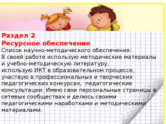 Раздел 2  Ресурсное обеспечение  Список научно-методического обеспечения:  В своей работе использую методические материалы и учебно-методическую литературу,  использую ИКТ в образовательном процессе, участвую в профессиональных и творческих педагогических конкурсах, педагогические консультации. Имею свои персональные страницы в сетевых сообществах и делюсь своими педагогическими наработками и методическими материалами.   