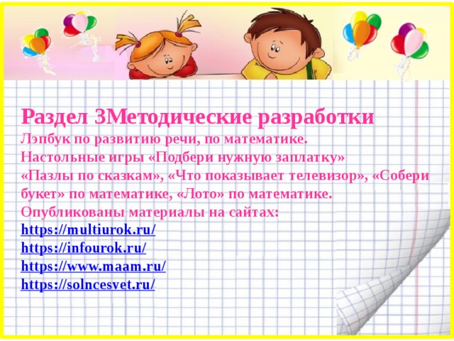 Раздел 3Методические разработки Лэпбук по развитию речи, по математике. Настольные игры «Подбери нужную заплатку» «Пазлы по сказкам», «Что показывает телевизор», «Собери букет» по математике, «Лото» по математике. Опубликованы материалы на сайтах: https://multiurok.ru / https://infourok.ru / https ://www.maam.ru / https://solncesvet.ru /     