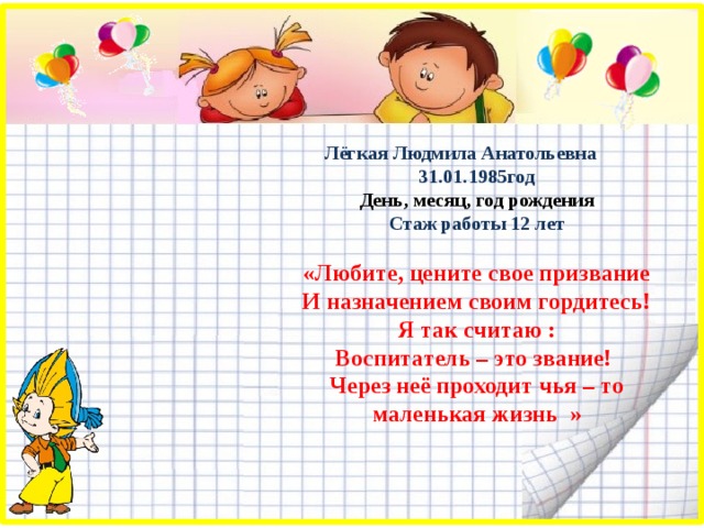  Лёгкая Людмила Анатольевна 31.01.1985год День, месяц, год рождения Стаж работы 12 лет  «Любите, цените свое призвание И назначением своим гордитесь! Я так считаю : Воспитатель – это звание! Через неё проходит чья – то маленькая жизнь » 
