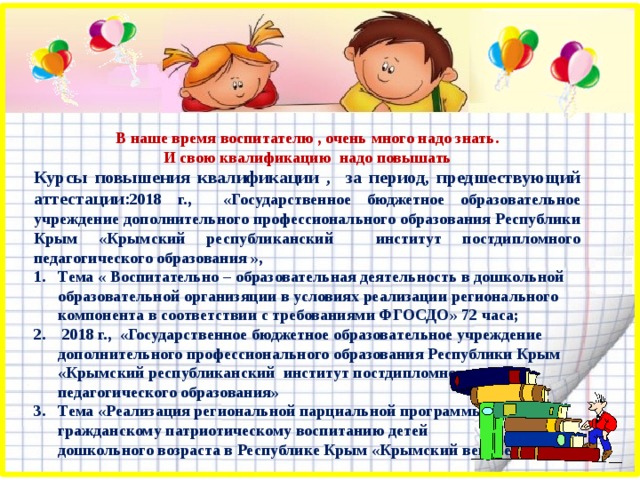 В наше время воспитателю , очень много надо знать. И свою квалификацию надо повышать Курсы повышения квалификации , за период, предшествующий аттестации: 2018 г., «Государственное бюджетное образовательное учреждение дополнительного профессионального образования Республики Крым «Крымский республиканский институт постдипломного педагогического образования », Тема « Воспитательно – образовательная деятельность в дошкольной образовательной организяции в условиях реализации регионального компонента в соответствии с требованиями ФГОСДО» 72 часа;  2018 г., «Государственное бюджетное образовательное учреждение дополнительного профессионального образования Республики Крым «Крымский республиканский институт постдипломного педагогического образования» Тема «Реализация региональной парциальной программы по гражданскому патриотическому воспитанию детей дошкольного возраста в Республике Крым «Крымский веночек»  