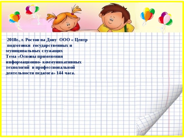  2018г., г. Ростов на Дону ООО « Центр подготовки государственных и муниципальных служащих Тема «Основы применения информационно- коммуникативных технологий в профессиональной деятельности педагога» 144 часа. 