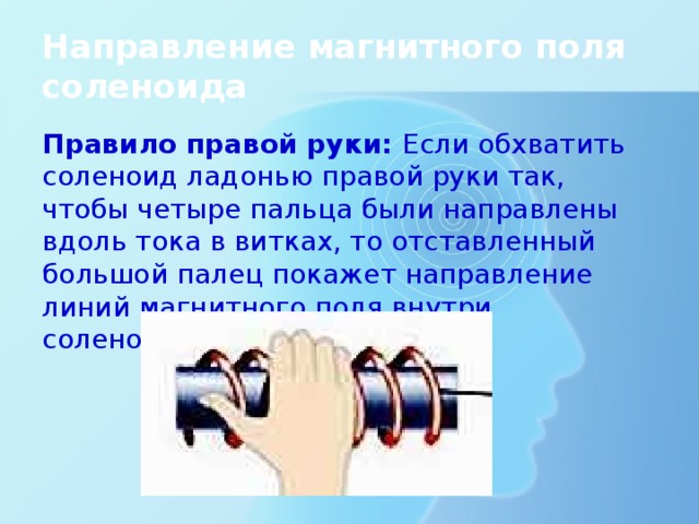 Направление магнитного поля соленоида Правило правой руки: Если обхватить соленоид ладонью правой руки так, чтобы четыре пальца были направлены вдоль тока в витках, то отставленный большой палец покажет направление линий магнитного поля внутри соленоида. 