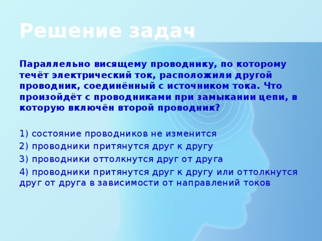 Решение задач Параллельно висящему проводнику, по которому течёт электрический ток, расположили другой проводник, соединённый с источником тока. Что произойдёт с проводниками при замыкании цепи, в которую включён второй проводник?   1) состояние проводников не изменится 2) проводники притянутся друг к другу 3) проводники оттолкнутся друг от друга 4) проводники притянутся друг к другу или оттолкнутся друг от друга в зависимости от направлений токов 