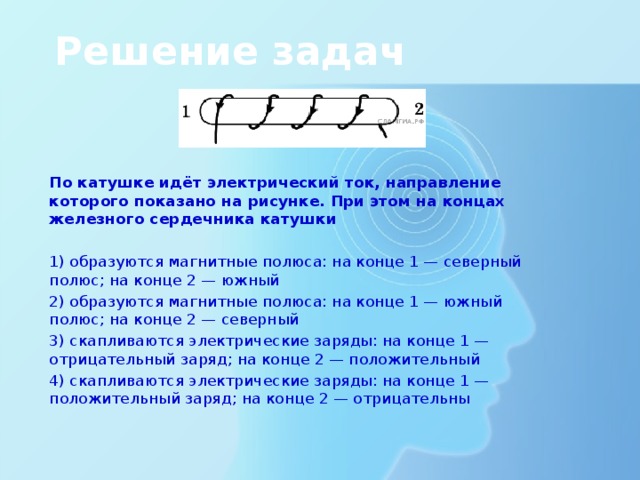 Решение задач По катушке идёт электрический ток, направление которого показано на рисунке. При этом на концах железного сердечника катушки 1) образуются магнитные полюса: на конце 1 — северный полюс; на конце 2 — южный 2) образуются магнитные полюса: на конце 1 — южный полюс; на конце 2 — северный 3) скапливаются электрические заряды: на конце 1 — отрицательный заряд; на конце 2 — положительный 4) скапливаются электрические заряды: на конце 1 — положительный заряд; на конце 2 — отрицательны 