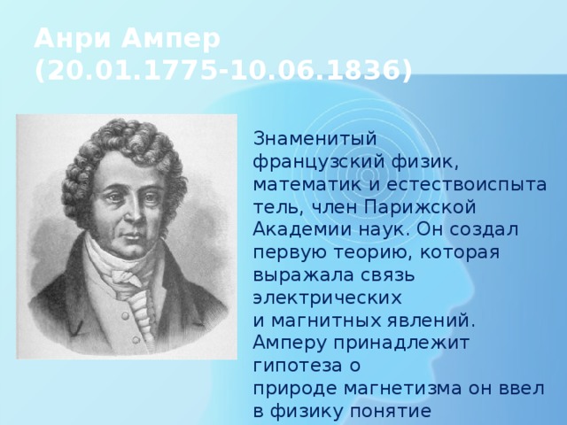 Анри Ампер  (20.01.1775-10.06.1836) Знаменитый французский физик, математик и естествоиспытатель, член Парижской Академии наук. Он создал первую теорию, которая выражала связь электрических и магнитных явлений. Амперу принадлежит гипотеза о природе магнетизма он ввел в физику понятие « электрический ток ». Джеймс Максвелл назвал Ампера «Ньютоном электричества». 
