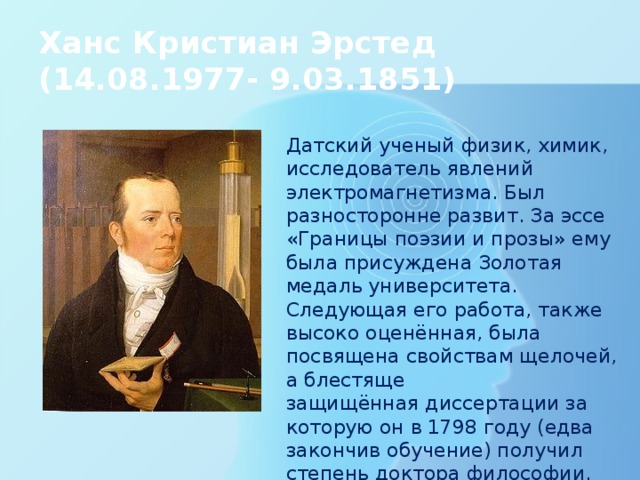 Ханс Кристиан Эрстед  (14.08.1977- 9.03.1851) Датский ученый физик, химик, исследователь явлений электромагнетизма. Был разносторонне развит. За эссе «Границы поэзии и прозы» ему была присуждена Золотая медаль университета. Следующая его работа, также высоко оценённая, была посвящена свойствам щелочей, а блестяще защищённая диссертации за которую он в 1798 году (едва закончив обучение) получил степень доктора философии. 