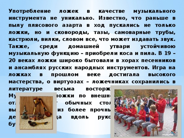 Употребление ложек в качестве музыкального инструмента не уникально. Известно, что раньше в пылу плясового азарта в ход пускались не только ложки, но и сковороды, тазы, самоварные трубы, кастрюли, вилки, словом все, что может издавать звук. Также, среди домашней утвари устойчивою музыкальную функцию – приобрели коса и пила. В 19 – 20 веках ложки широко бытовали в хорах песенников и ансамблях русских народных инструментов. Игра на ложках в прошлом веке достигала высокого мастерства, о виртуозах – ложечниках сохранились в литературе весьма восторженные отзывы. Музыкальные ложки по внешнему виду мало чем отличаются от обычных столовых, только они выделываются из более прочных и твердых пород дерева, иногда вдоль рукоятки подвешивают бубенцы. 