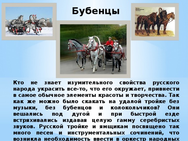 Бубенцы  Кто не знает изумительного свойства русского народа украсить все-то, что его окружает, привнести в самое обычное элементы красоты и творчества. Так как же можно было скакать на удалой тройке без музыки, без бубенцов и колокольчиков? Они вешались под дугой и при быстрой езде встряхивались издавая целую гамму серебристых звуков. Русской тройке и ямщикам посвящено так много песен и инструментальных сочинений, что возникла необходимость ввести в оркестр народных инструментов – бубенцы. 