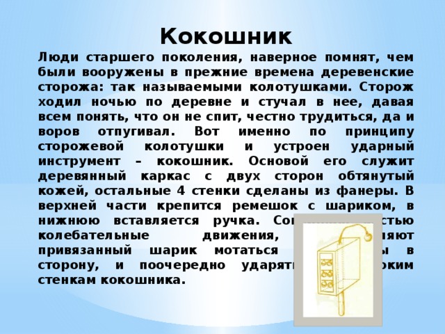 Кокошник Люди старшего поколения, наверное помнят, чем были вооружены в прежние времена деревенские сторожа: так называемыми колотушками. Сторож ходил ночью по деревне и стучал в нее, давая всем понять, что он не спит, честно трудиться, да и воров отпугивал. Вот именно по принципу сторожевой колотушки и устроен ударный инструмент – кокошник. Основой его служит деревянный каркас с двух сторон обтянутый кожей, остальные 4 стенки сделаны из фанеры. В верхней части крепится ремешок с шариком, в нижнюю вставляется ручка. Совершаю кистью колебательные движения, заставляют привязанный шарик мотаться из стороны в сторону, и поочередно ударять по широким стенкам кокошника. 