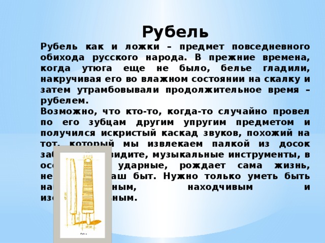 Рубель Рубель как и ложки – предмет повседневного обихода русского народа. В прежние времена, когда утюга еще не было, белье гладили, накручивая его во влажном состоянии на скалку и затем утрамбовывали продолжительное время – рубелем. Возможно, что кто-то, когда-то случайно провел по его зубцам другим упругим предметом и получился искристый каскад звуков, похожий на тот, который мы извлекаем палкой из досок забора. Как видите, музыкальные инструменты, в особенности ударные, рождает сама жизнь, нередко и наш быт. Нужно только уметь быть наблюдательным, находчивым и изобретательным. 