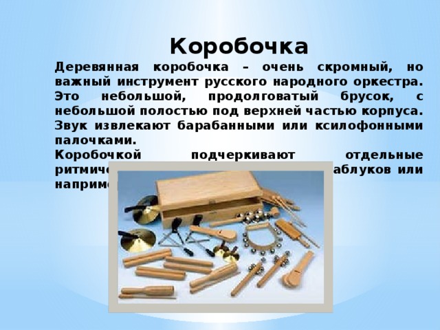 Коробочка Деревянная коробочка – очень скромный, но важный инструмент русского народного оркестра. Это небольшой, продолговатый брусок, с небольшой полостью под верхней частью корпуса. Звук извлекают барабанными или ксилофонными палочками. Коробочкой подчеркивают отдельные ритмические точки, имитируют стук каблуков или например цоканье копыт. 