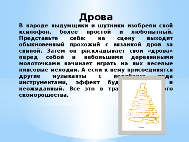 Дрова В народе выдумщики и шутники изобрели свой ксилофон, более простой и любопытный. Представьте себе: на сцену выходит обыкновенный прохожий с вязанкой дров за спиной. Затем он раскладывает свои «дрова» перед собой и небольшими деревянными молоточками начинает играть на них веселые плясовые мелодии. А если к нему присоединятся другие музыканты с подобного рода инструментами, эффект будет большой и неожиданный. Все это в традициях русского скоморошества. 